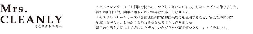 ミセスクレンリーは「お掃除を簡単に、ラクしてきれいにする」をコンセプトに作りました。汚れが面白い程、簡単に落ちるのでお掃除が楽しくなります。ミセスクレンリーシリーズは界面活性剤に植物由来成分を使用するなど、安全性や環境に配慮しながらも、しっかりと汚れを落とせるように作りました。毎日の生活を大切にする方にこそ使っていただきたい高品質なクリーンアイテムです。