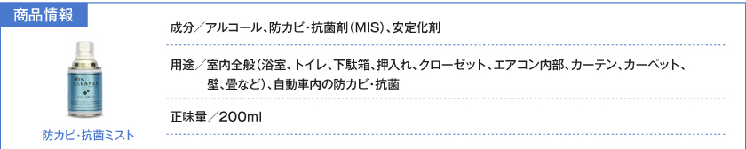 防カビ・抗菌ミスト：成分／アルコール、防カビ・抗菌剤（MIS）、安定化剤。用途／室内全般（浴室、トイレ、下駄箱、押し入れ、クローゼット、エアコン内部、カーテン、カーペット、壁、畳など）、自動車内の防カビ・抗菌。正味量／200ml。