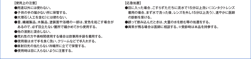 【使用上の注意】●用途以外には使用しない。●子供の手の届く所に置かない。●大理石（人口を含む）には使わない。●畳、繊維製品、木製品、塗装面や浴槽の一部は、変色を起こす場合があるので、必ず目立たない箇所で確かめてから使用する。●他の液剤と混合しない。●荒れ性の方や長時間使用する場合は炊事用手袋を着用する。●使用後は水で手を良く洗い、クリームなどで手入れする。●直射日光の当たらない冷暗所に立てて保管する。●使用時は目に入らないように注意する。【応急処置】●目に入った場合、こすらずただちに流水で15分以上洗い（コンタクトレンズ着用の場合、まず水で洗った後、レンズを外し15分以上洗う）、速やかに医師の診断を受ける。●誤って飲み込んだときは、大量の水を飲む等の処置をする。●異常が残る場合は医師に相談する。※受診時は本品を持参する。