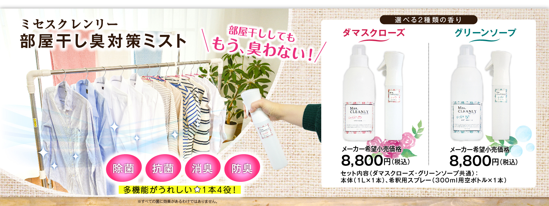 部屋干ししても、もう、臭わない！　除菌・抗菌・消臭・防臭、多機能がうれしい１本４役！　選べる2種類の香り。ダマスクローズ　メーカー希望小売価格8,800円（税込）。グリーンソープ　メーカー希望小売価格8,800円（税込）。セット内容（ダマスクローズ・グリーンソープ共通）：本体（1L×1本）、希釈用スプレー（300ml用空ボトル×1本）※すべての菌に効果があるわけではありません。