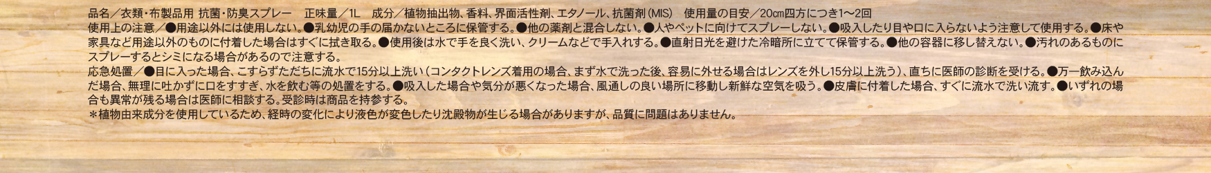 品名／衣類・布製品用 抗菌・防臭スプレー　正味量／1L　成分／植物抽出物、香料、界面活性剤、エタノール、抗菌剤（MIS）　使用量の目安／20cm四方につき1～2回　使用上の注意／●用途以外には使用しない。●乳幼児の手の届かないところに保管する。●他の薬剤と混合しない。●人やペットに向けてスプレーしない。●吸入したり目や口に入らないよう注意して使用する。●床や家具など用途以外のものに付着した場合はすぐに拭き取る。●使用後は水で手をよく洗い、クリームなどで手入れする。●直射日光を避けた冷暗所に立てて保管する。●他の容器に移し替えない。●汚れのあるものにスプレーするとシミになる場合があるので注意する。　応急処置／●目に入った場合、こすらずただちに流水で15分以上洗い（コンタクトレンズ着用の場合、まず水で洗った後、容易に外せる場合はレンズを外し15分以上洗う）、直ちに医師の診断を受ける。●万一飲み込んだ場合、無理に吐かずに口をすすぎ、水を飲む等の処置をする。●吸入した場合や気分が悪くなった場合、風通しの良い場所に移動し新鮮な空気を吸う。●皮膚に付着した場合、すぐに流水で洗い流す。●いずれの場合も異常が残る場合は医師に相談する。受診時は商品を持参する。　＊植物由来成分を使用しているため、経時の変化により液色が変色したり沈殿物が生じる場合がありますが、品質に問題はありません。