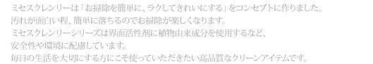 ミセスクレンリーは「お掃除を簡単に、ラクしてきれいにする」をコンセプトに作りました。汚れが面白い程、簡単に落ちるのでお掃除が楽しくなります。ミセスクレンリーシリーズは界面活性剤に植物由来成分を使用するなど、安全性や環境に配慮しています。毎日の生活を大切にする方にこそ使っていただきたい高品質なクリーンアイテムです。