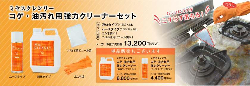 セット内容：液体タイプ（1.8L）×1本、ムースタイプ（335ml）×1本、ゴム手袋×1、つけおき用ビニール袋×1。メーカー希望小売価格：13,200円（税込）。単品販売もございます：ミセスクレンリー「コゲ・油汚れ用強力クリーナー[液体タイプ]（1.8L）」メーカー希望小売価格：8,800円（税込）。ミセスクレンリー「コゲ・油汚れ用強力クリーナー[ムースタイプ]（335ml）」メーカー希望小売価格：4,400円（税込）。ガンコなコゲがこすらず落ちる！