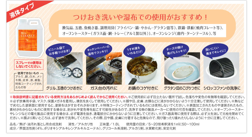 つけおき洗いや湿布での使用がおすすめ！　換気扇、五徳、魚焼き器、調理用具（フライパン・鍋・やかん・グラタン皿等）、鉄鍋・鉄板（焼き肉プレート等）、オーブントースター（ガラス面・網・トレー＜アルミ製以外＞）、オーブンレンジ（庫内・ターンテーブル）、等。ビニール袋でお手軽つけおき！　グリル、五徳のつけおきに。キッチンペーパーの湿布でスッキリ！　ガス台の汚れに。うすめ液をいれるだけ！　お鍋のコゲ付きに。チーズの焼け焦げもスッキリ！　グラタン皿のこびりつきに。洗いにくい奥までキレイに！　シロッコファンの洗浄に。　※スプレーでの使用はしないでください。使用できないもの：アルミ、銅、白木、メッキ類、皮革、漆、樹脂、特殊コーティングされたもの等。　※取扱説明書に記載されている使用方法をあらかじめよく読んでからご使用ください。　※ご使用前に必ず目立たない箇所で試し、色落ちや変色の有無等を確認してください。　※必ず炊事用手袋、マスク、保護メガネを着用し、換気を良くして使用してください。　※顔や目、皮膚、衣類など液がかからないよう十分注意して使用してください。　※熱などで劣化した塗装面に使用すると、塗装をはがすおそれがあります。　※特殊コーティングされているものには使用しないでください。　※表面加工されたものや塗装されたもの、素材がわからないものに使用する場合は、剥がれや変色等を起こす可能性があるので、洗浄する物の製造メーカーに使用の可否を確認してください。　※オーブントースターやレンジなどの電化製品に使用する場合は、必ず電源を抜き、通電部分にかからないように注意してください。　※ガス器具等に使用する際は、必ず火を消して元栓を閉めてください。　※顔より高いところは、必ず塗布で洗浄してください。その際、目や顔、皮膚に付着すると危険なので、飛び散ったり垂れたりしないように十分に注意してください。　品名／焦げ・油落とし用合成洗剤　液性／アルカリ性　正味量／1.8L　使用量の目安／5～20倍希釈液を1㎡に50～100ml　成分／界面活性剤（4％、ポリオキシアルキレンアルキルエーテル）、グリコール系溶剤、アルカリ剤、水質軟化剤、安定化剤