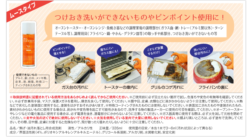 つけおき洗いができないものやピンポイント使用に！　オーブントースター・オーブンレンジ・魚焼き器などの調理家電の調理部分（ガラス面・網・トレー＜アルミ製以外＞・ターンテーブル等）、調理用具（フライパン・鍋・やかん・グラタン皿等）の取っ手や底部分、つけおき洗いができないもの等。ピンポイントに落とせる！　ガス台の汚れに。落ちにくいガラス面にも！　トースターの庫内に。こすらず放置するだけ！　グリルのコゲ汚れに。洗いにくい部分汚れに！　フライパンの裏に。　使用できないもの：アルミ、銅、白木、メッキ類、皮革、漆、樹脂、特殊コーティングされたもの等。　※取扱説明書に記載されている使用方法をあらかじめよく読んでからご使用ください。　※ご使用前に必ず目立たない箇所で試し、色落ちや変色の有無等を確認してください。　※必ず炊事用手袋、マスク、保護メガネを着用し、換気を良くして使用してください。　※顔や目、皮膚、衣類など液がかからないよう十分注意して使用してください。　※熱などで劣化した塗装面に使用すると、塗装をはがすおそれがあります。　※特殊コーティングされたものには使用しないでください。　※表面加工されたものや塗装されたもの、素材がわからないものに使用する場合は、剥がれや変色等を起こす可能性があるので、洗浄する物の製造メーカーに使用の可否を確認してください。　※オーブントースターやレンジなどの電化製品に使用する場合は、必ず電源を抜き、通電部分にかからないように注意してください。　※ガス器具等に使用する際は、必ず火を消して元栓を閉めてください。　※炎や火気の近くで絶対に使用しないでください。　※火気を使用している室内で大量に使用しないでください。　※顔より高いところは、必ず塗布で洗浄してください。その際、目や顔、皮膚に付着すると危険なので、飛び散ったり垂れたりしないように十分に注意してください。　品名／焦げ・油落とし用合成洗剤　液性／アルカリ性　正味量／335ml　使用量の目安／本缶1本で3～6㎡（汚れ状況によって異なる）　成分／界面活性剤（4％、ポリオキシアルキレンアルキルエーテル）、グリコール系溶剤、アルカリ剤、水質軟化剤、安定化剤