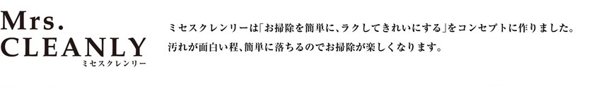 ミセスクレンリーは「お掃除を簡単に、ラクしてきれいにする」をコンセプトに作りました。汚れが面白い程、簡単に落ちるのでお掃除が楽しくなります。